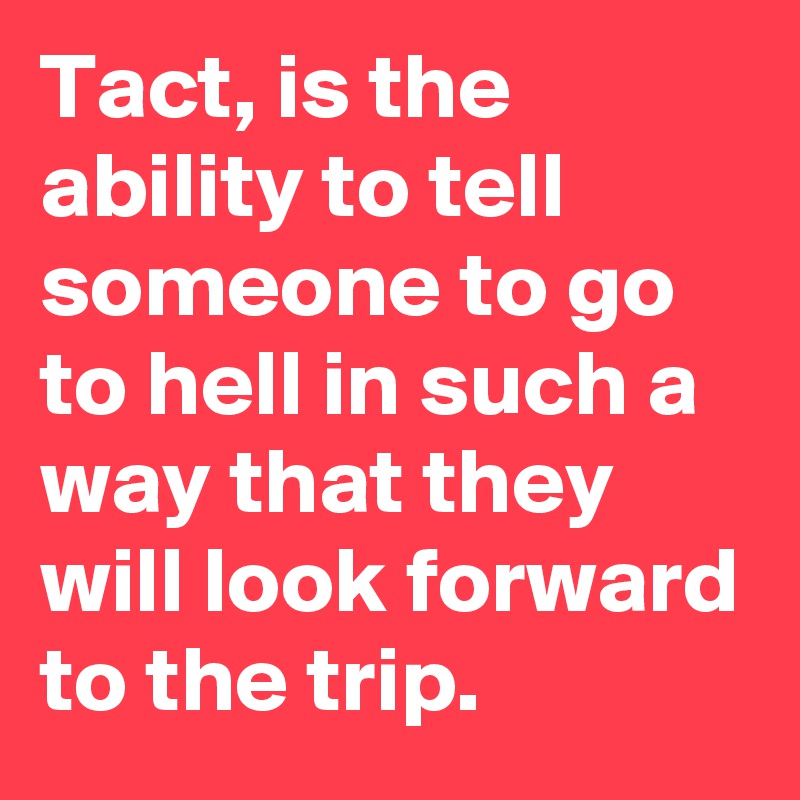 Tact, is the ability to tell someone to go to hell in such a way that they will look forward to the trip.