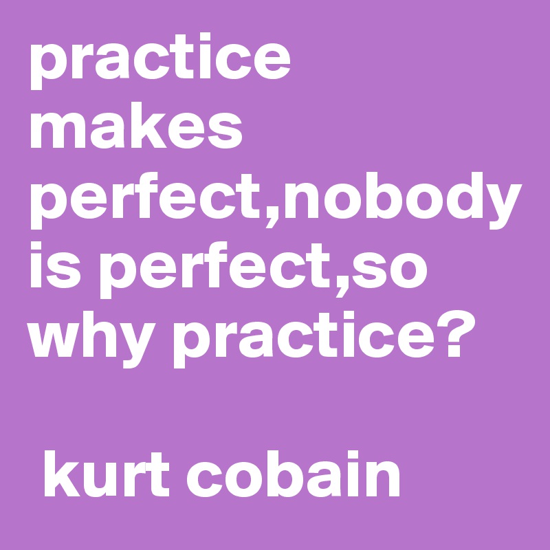 practice makes perfect,nobody is perfect,so why practice? 
     
 kurt cobain