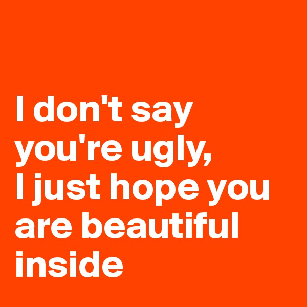 

I don't say you're ugly, 
I just hope you are beautiful inside