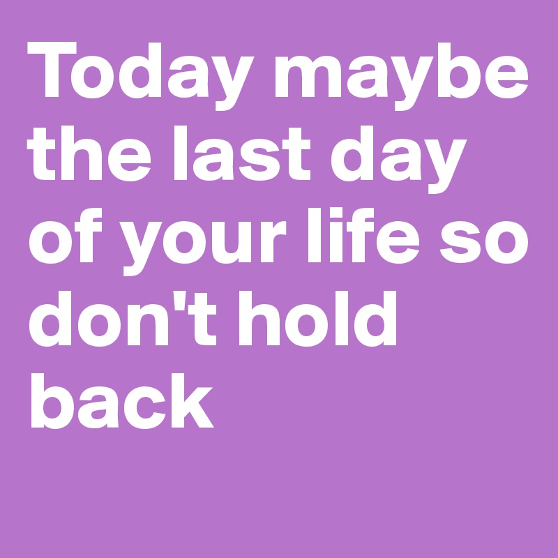 Today maybe the last day of your life so don't hold back 