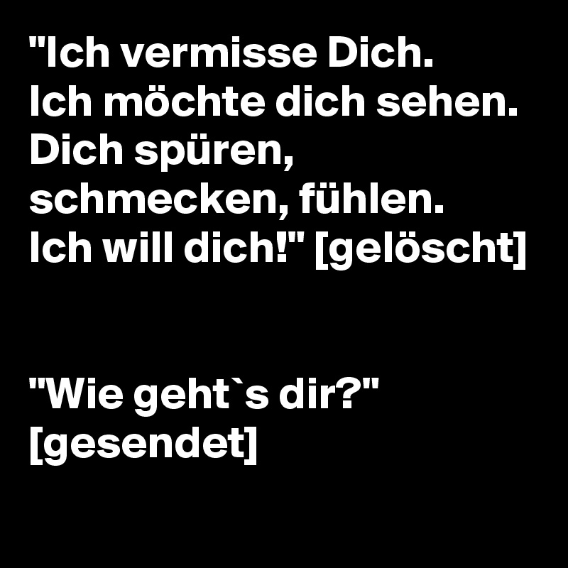 "Ich vermisse Dich.
Ich möchte dich sehen.
Dich spüren, schmecken, fühlen.
Ich will dich!" [gelöscht]


"Wie geht`s dir?" [gesendet]
