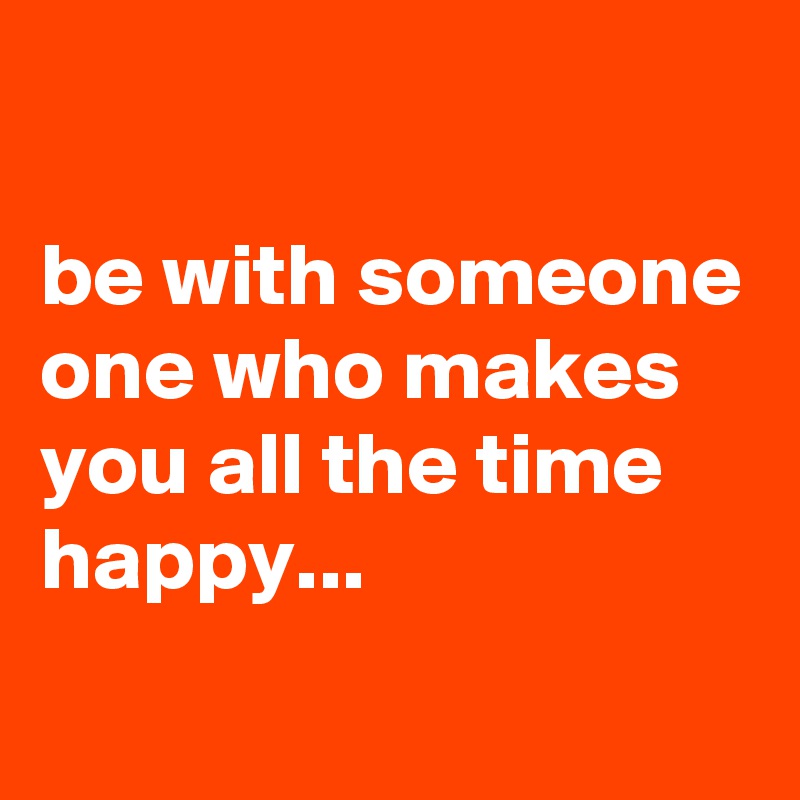 

be with someone one who makes you all the time happy...
