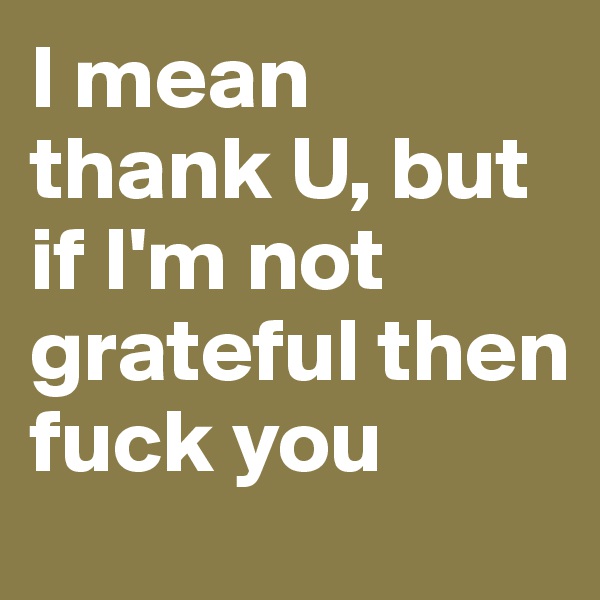 I mean thank U, but if I'm not grateful then fuck you