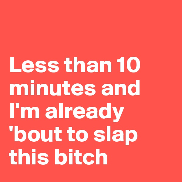 

Less than 10 minutes and I'm already 'bout to slap this bitch