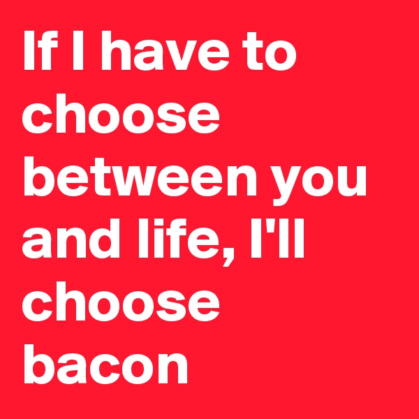 If I have to choose between you and life, I'll choose bacon
