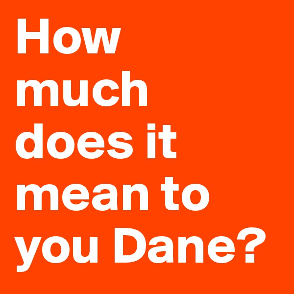 How 
much does it
mean to you Dane?