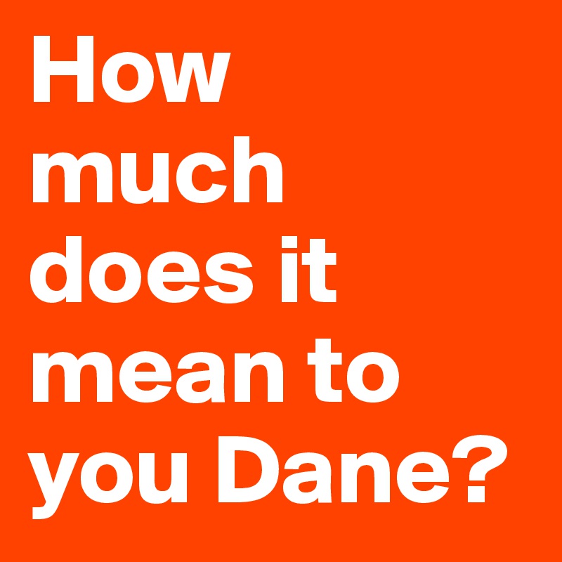How 
much does it
mean to you Dane?