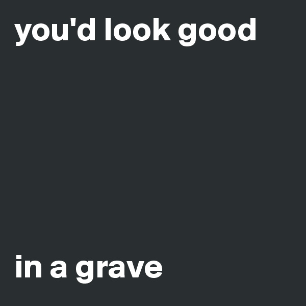 you'd look good






in a grave