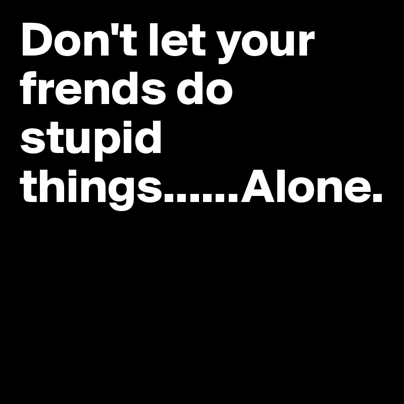 Don't let your frends do stupid things......Alone.                    


