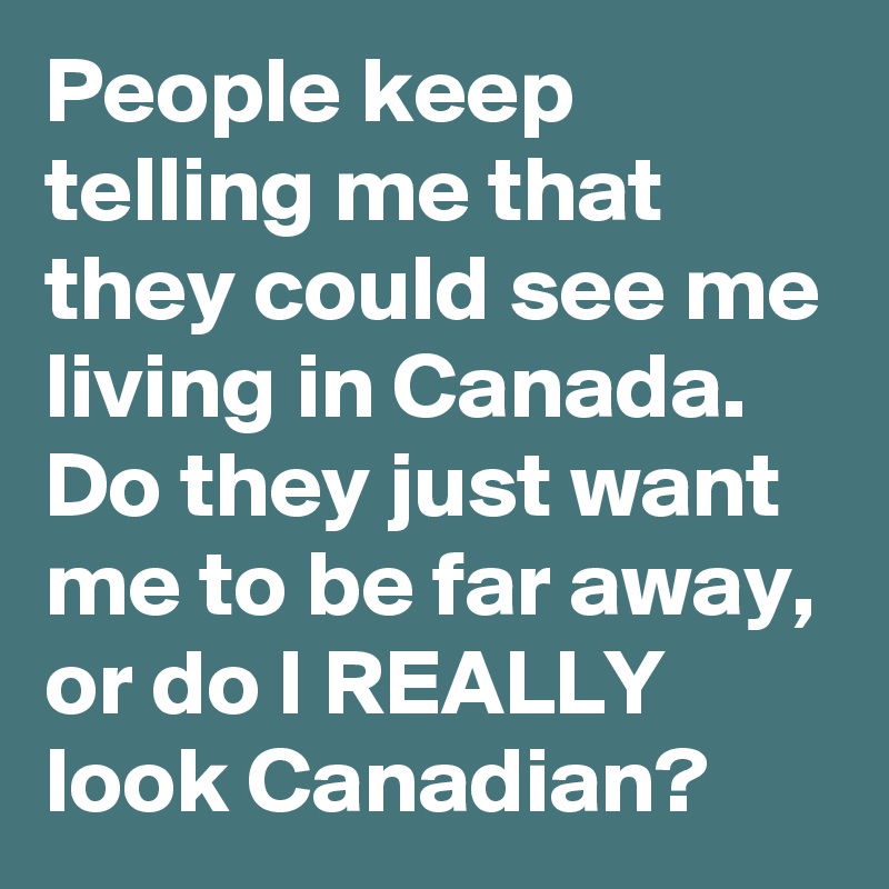 People keep telling me that they could see me living in Canada. Do they just want me to be far away, or do I REALLY look Canadian?