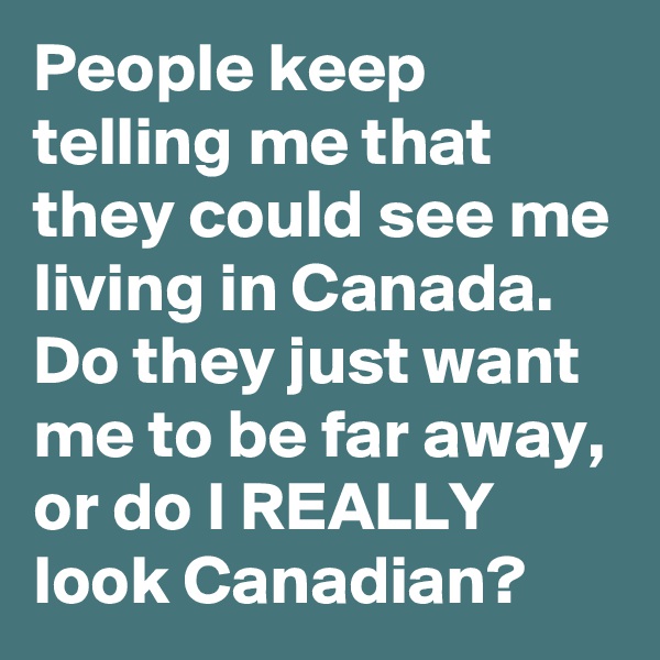 People keep telling me that they could see me living in Canada. Do they just want me to be far away, or do I REALLY look Canadian?