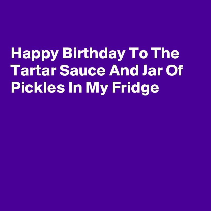 

Happy Birthday To The Tartar Sauce And Jar Of Pickles In My Fridge





