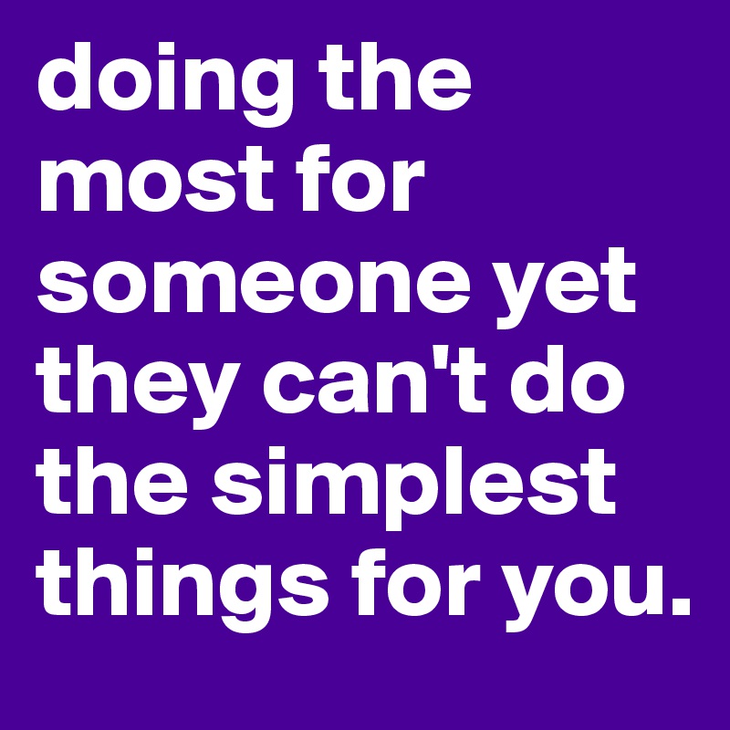 doing the most for someone yet they can't do the simplest things for you. 