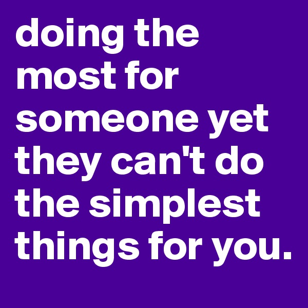 doing the most for someone yet they can't do the simplest things for you. 