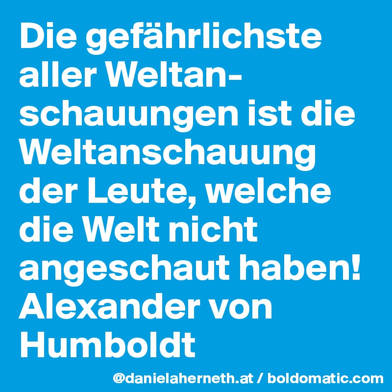 Die gefährlichste aller Weltan-schauungen ist die Weltanschauung der Leute, welche die Welt nicht angeschaut haben! 
Alexander von Humboldt