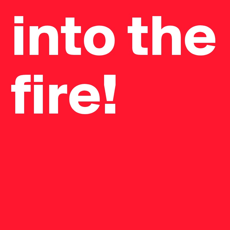 into the fire! 
