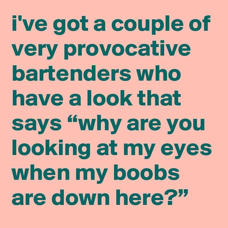 i've got a couple of very provocative bartenders who have a look that says “why are you looking at my eyes when my boobs are down here?”
