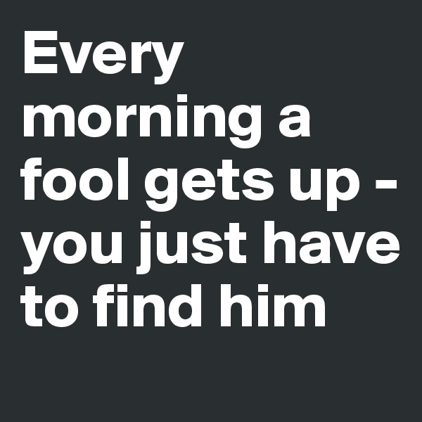 Every morning a fool gets up - 
you just have to find him