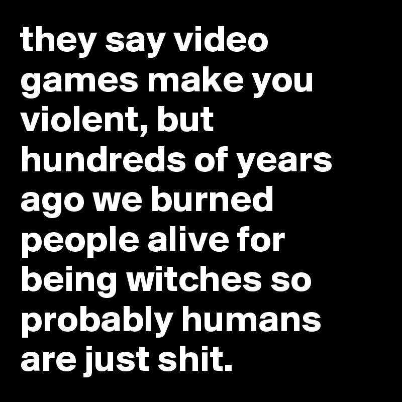 they say video games make you violent, but hundreds of years ago we burned people alive for being witches so probably humans are just shit.
