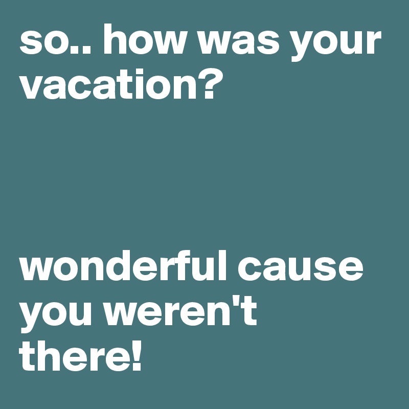 so.. how was your vacation? 



wonderful cause you weren't there!