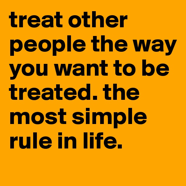 treat other people the way you want to be treated. the most simple rule in life.