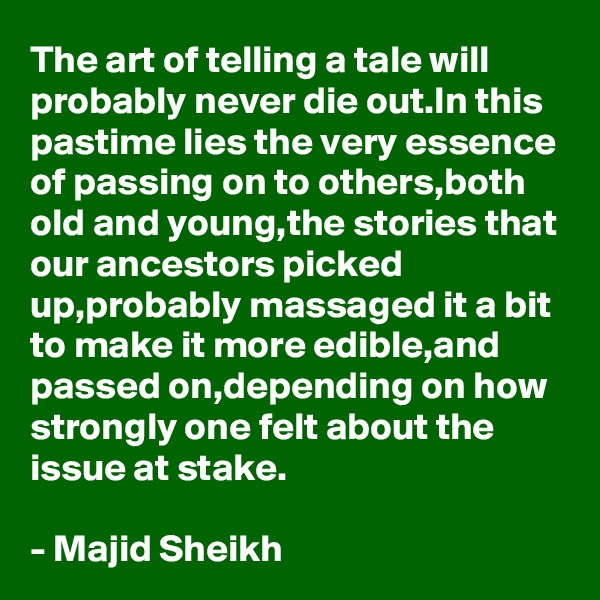 The art of telling a tale will probably never die out.In this pastime lies the very essence of passing on to others,both old and young,the stories that our ancestors picked up,probably massaged it a bit to make it more edible,and passed on,depending on how strongly one felt about the issue at stake.

- Majid Sheikh