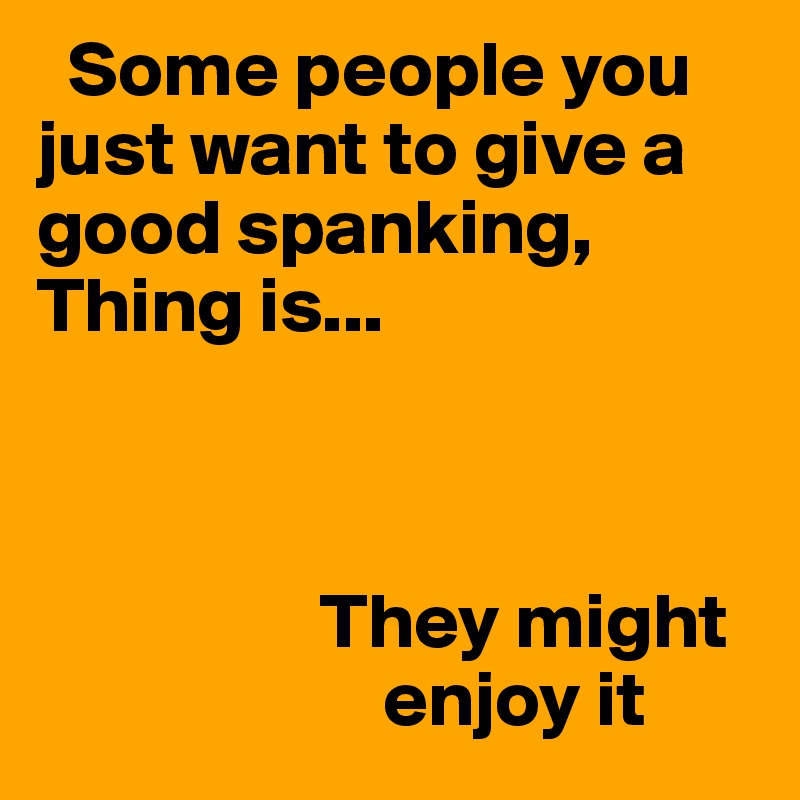   Some people you     just want to give a   good spanking,
Thing is...


                  
                  They might
                      enjoy it