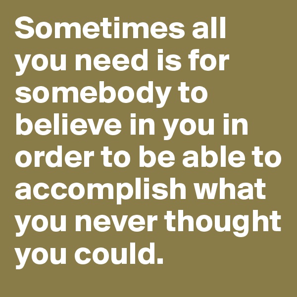 Sometimes all you need is for somebody to believe in you in order to be able to accomplish what you never thought you could.
