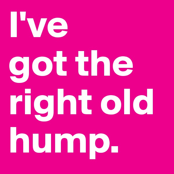 I've 
got the right old hump. 