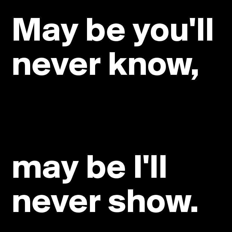 May be you'll never know, 


may be I'll never show.