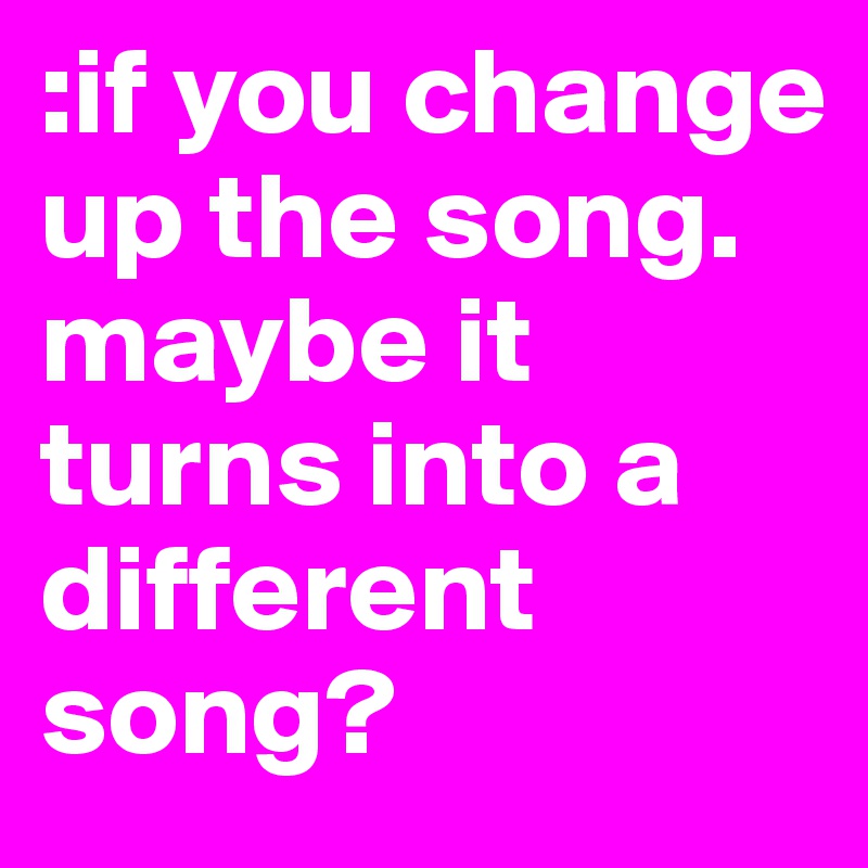 :if you change up the song. maybe it turns into a different song? 