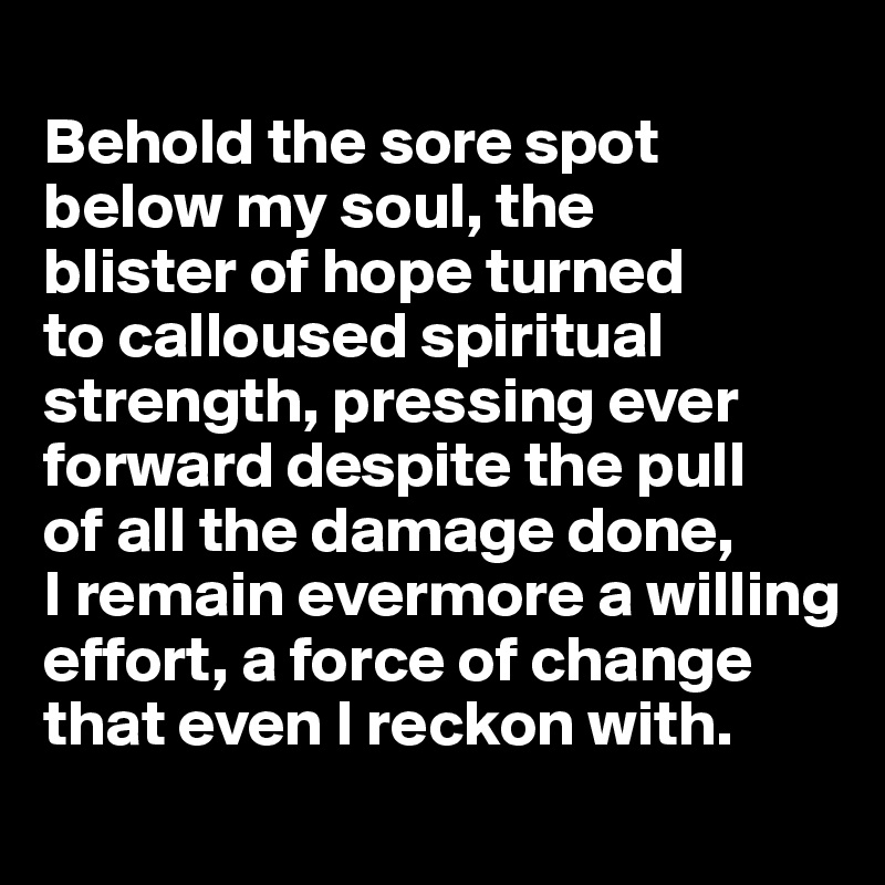 
Behold the sore spot below my soul, the 
blister of hope turned 
to calloused spiritual strength, pressing ever forward despite the pull 
of all the damage done, 
I remain evermore a willing effort, a force of change that even I reckon with.
