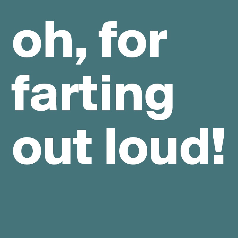 oh, for farting out loud!