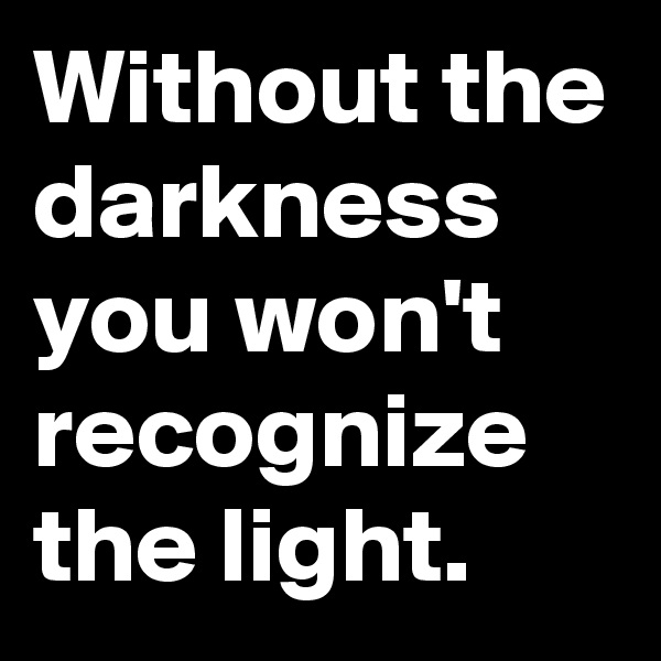 Without the darkness you won't recognize the light.