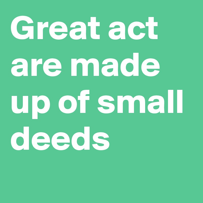 Great act are made up of small deeds