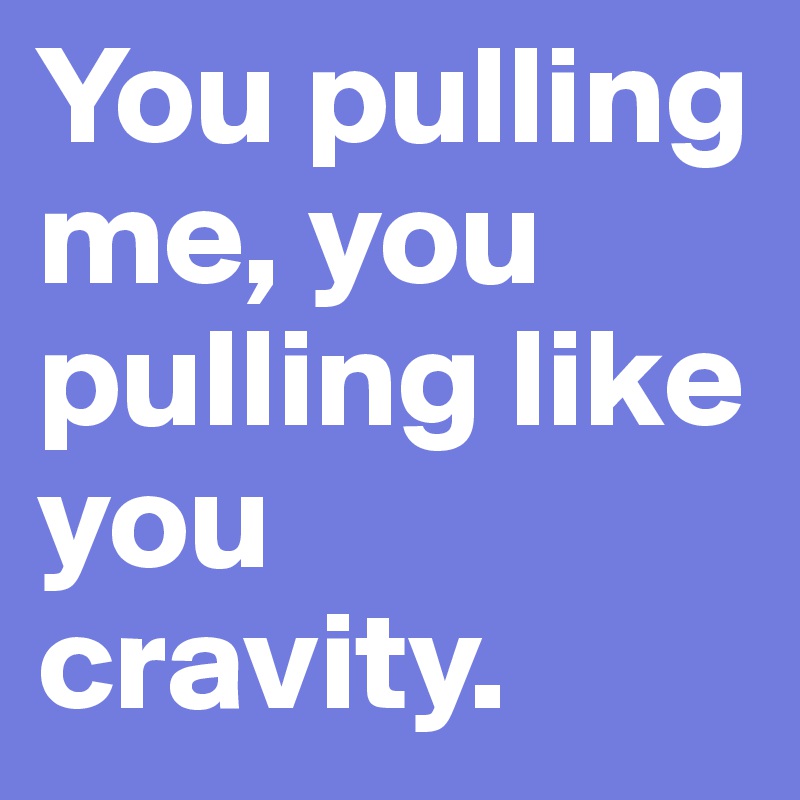 You pulling me, you pulling like you cravity.