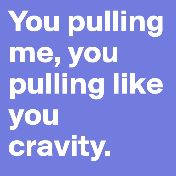 You pulling me, you pulling like you cravity.