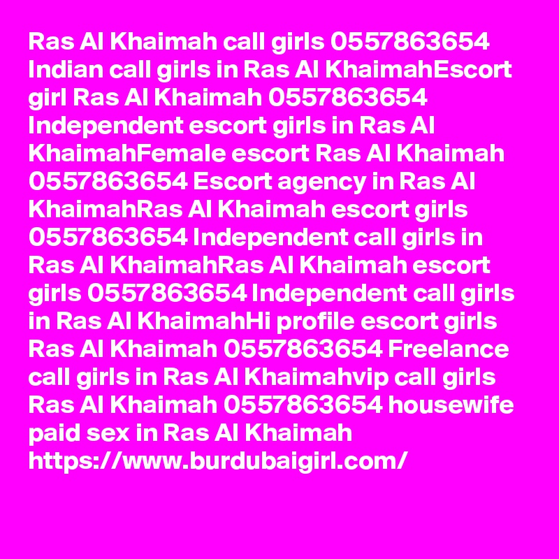 Ras Al Khaimah call girls 0557863654 Indian call girls in Ras Al KhaimahEscort girl Ras Al Khaimah 0557863654 Independent escort girls in Ras Al KhaimahFemale escort Ras Al Khaimah 0557863654 Escort agency in Ras Al KhaimahRas Al Khaimah escort girls 0557863654 Independent call girls in Ras Al KhaimahRas Al Khaimah escort girls 0557863654 Independent call girls in Ras Al KhaimahHi profile escort girls Ras Al Khaimah 0557863654 Freelance call girls in Ras Al Khaimahvip call girls Ras Al Khaimah 0557863654 housewife paid sex in Ras Al Khaimah
https://www.burdubaigirl.com/
