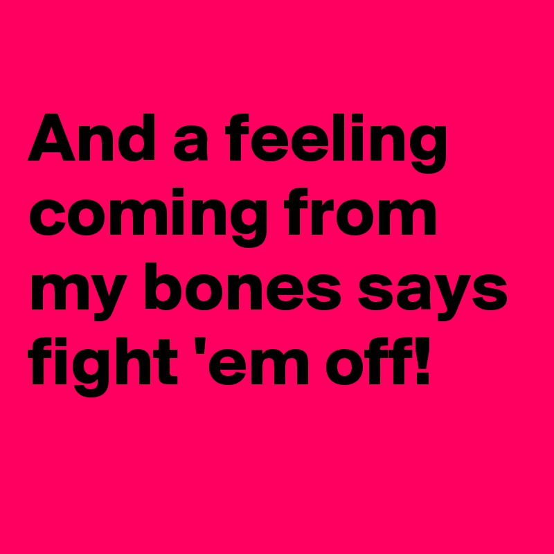 
And a feeling coming from my bones says fight 'em off!
