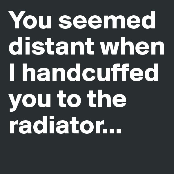 You seemed distant when I handcuffed you to the radiator...