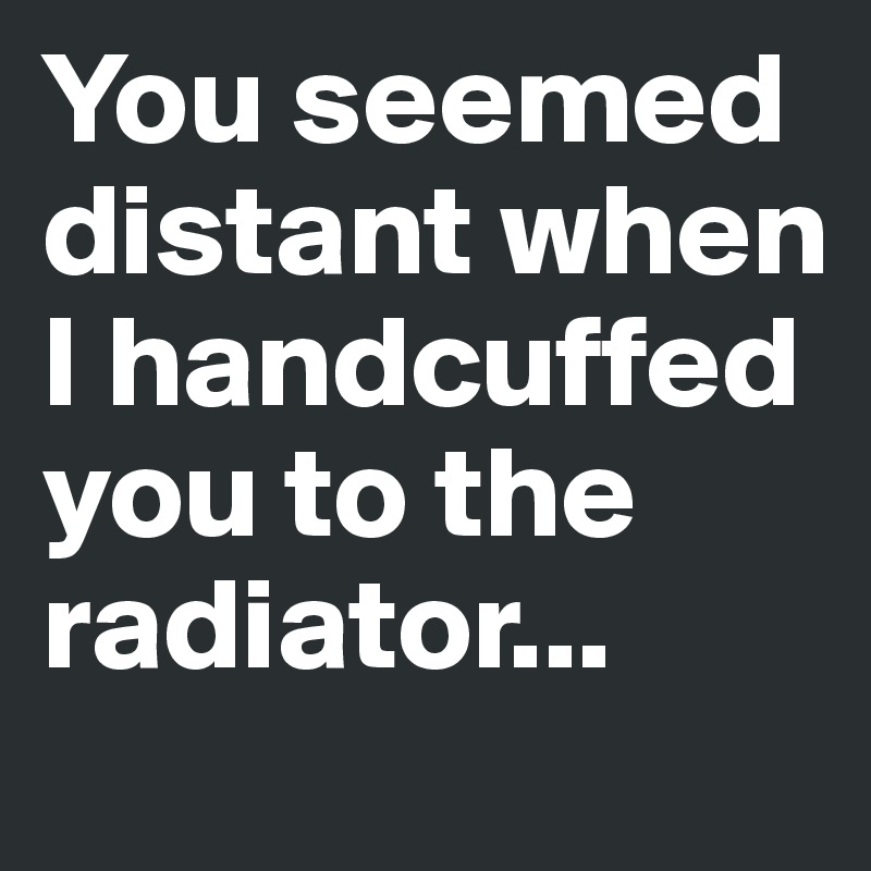 You seemed distant when I handcuffed you to the radiator...