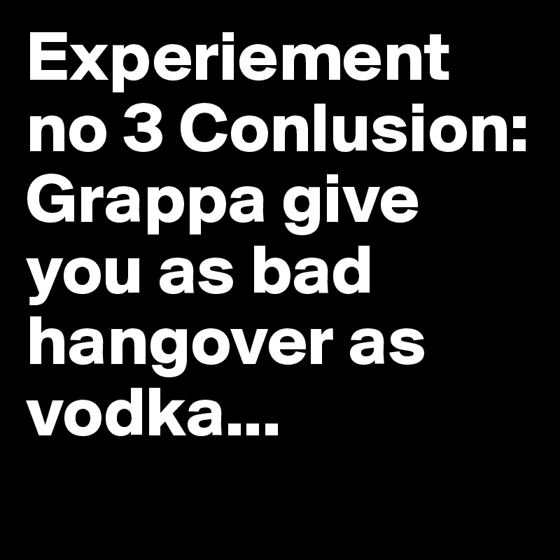 Experiement  no 3 Conlusion: 
Grappa give you as bad hangover as vodka... 
