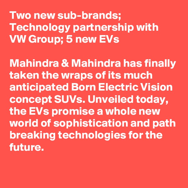 Two new sub-brands; Technology partnership with VW Group; 5 new EVs

Mahindra & Mahindra has finally taken the wraps of its much anticipated Born Electric Vision concept SUVs. Unveiled today, the EVs promise a whole new world of sophistication and path breaking technologies for the future.

