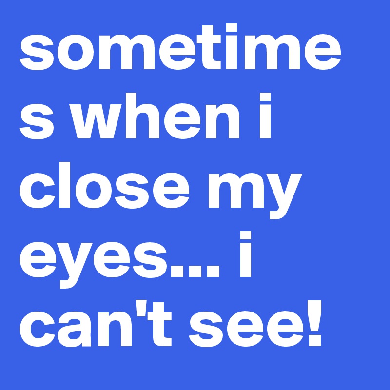 sometimes when i close my eyes... i can't see!         