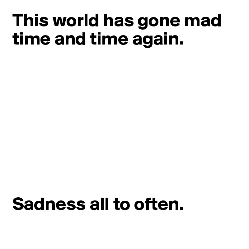 This world has gone mad time and time again. 








Sadness all to often.
