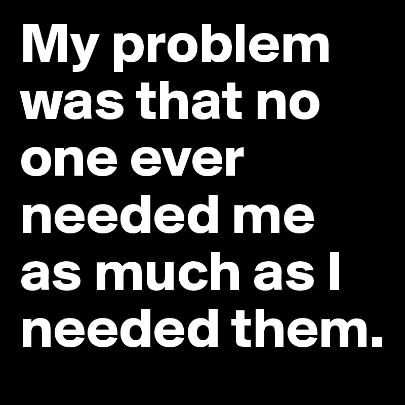 My problem was that no one ever needed me
as much as I needed them.
