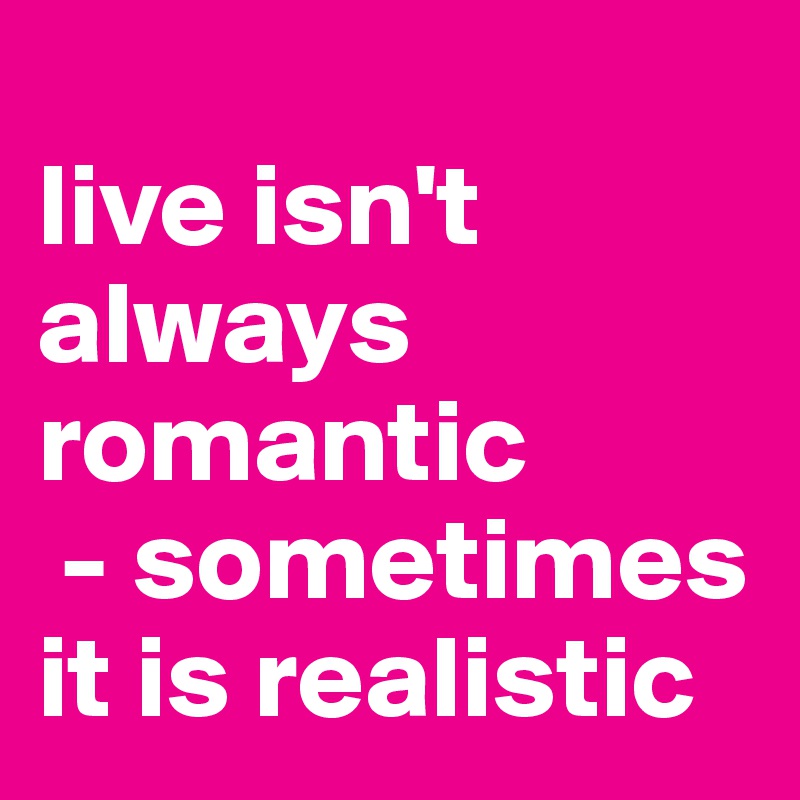 
live isn't always romantic
 - sometimes it is realistic