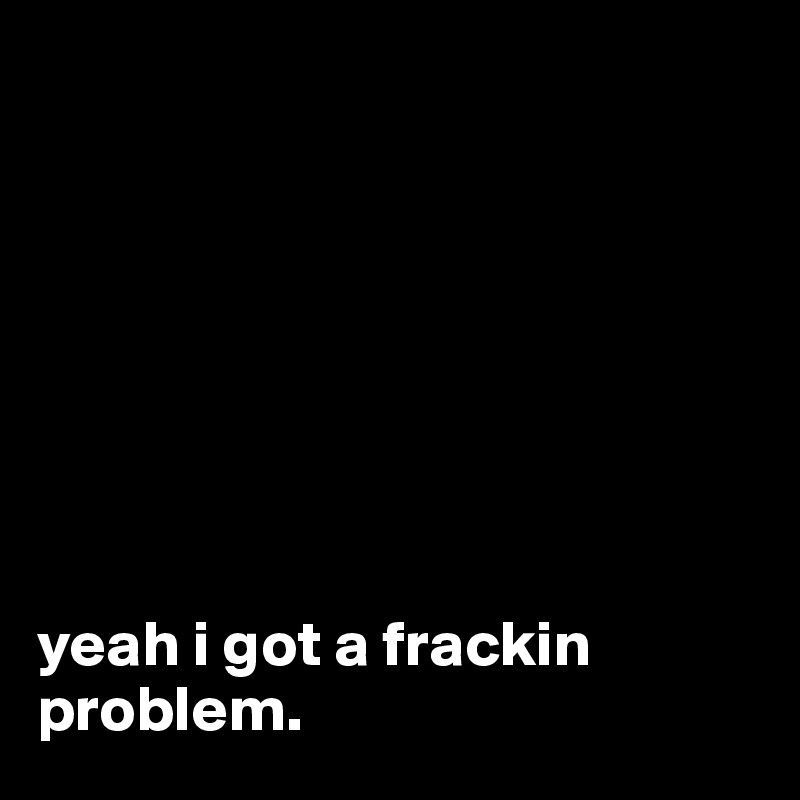 








yeah i got a frackin problem.