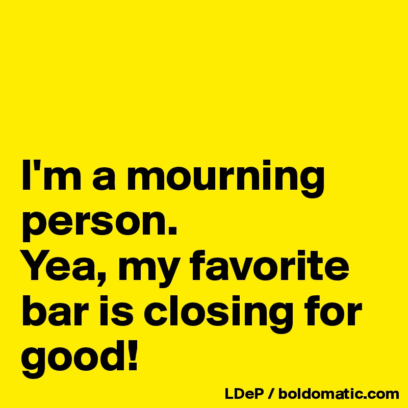 


I'm a mourning person.
Yea, my favorite bar is closing for good!