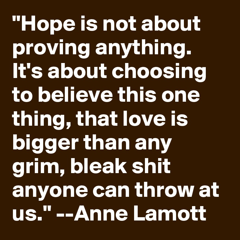 "Hope is not about proving anything. It's about choosing to believe this one thing, that love is bigger than any grim, bleak shit anyone can throw at us." --Anne Lamott